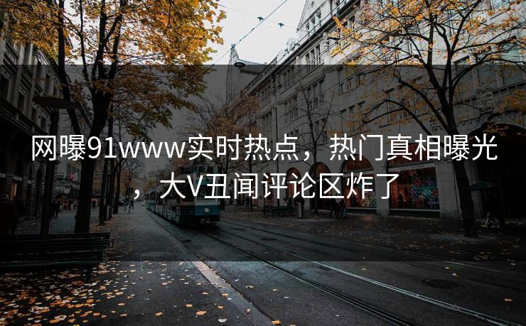 网曝91www实时热点，热门真相曝光，大V丑闻评论区炸了