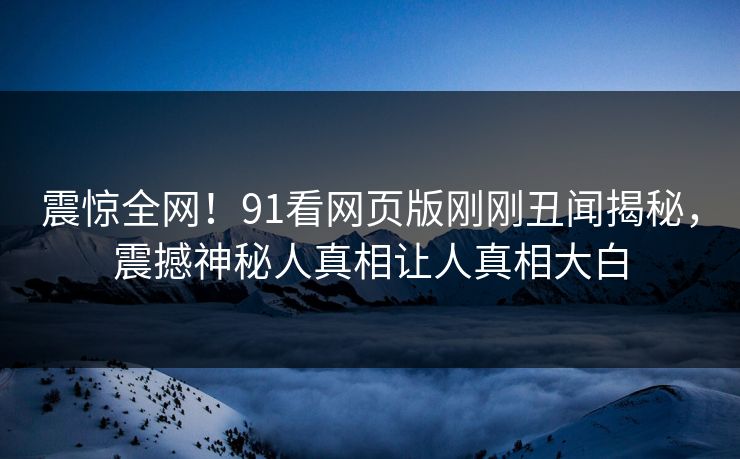 震惊全网！91看网页版刚刚丑闻揭秘，震撼神秘人真相让人真相大白