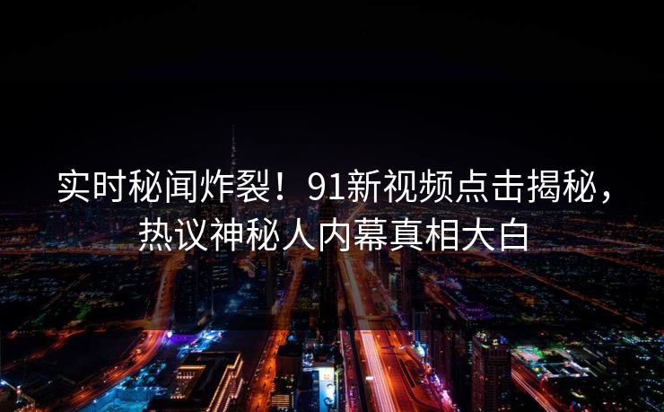 实时秘闻炸裂！91新视频点击揭秘，热议神秘人内幕真相大白
