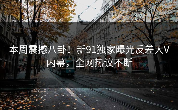 本周震撼八卦！新91独家曝光反差大V内幕，全网热议不断