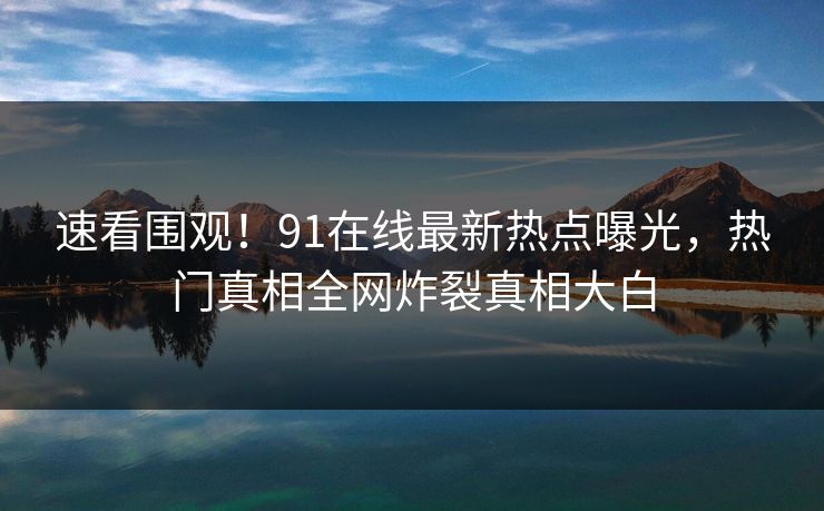 速看围观！91在线最新热点曝光，热门真相全网炸裂真相大白