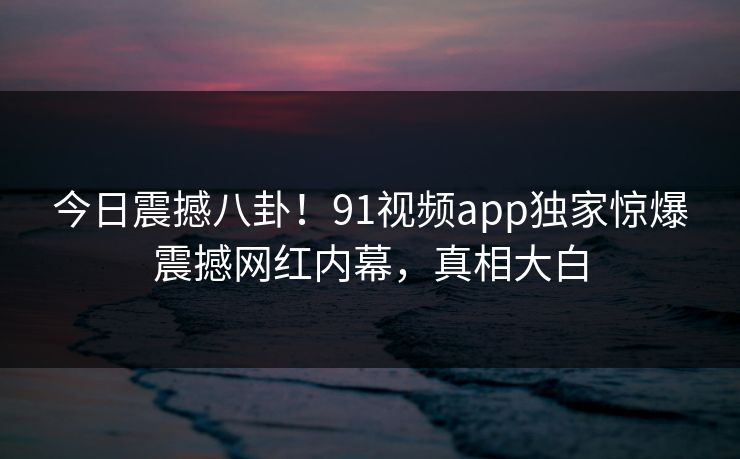 今日震撼八卦！91视频app独家惊爆震撼网红内幕，真相大白