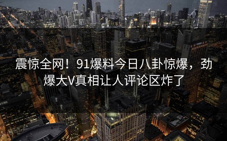 震惊全网！91爆料今日八卦惊爆，劲爆大V真相让人评论区炸了