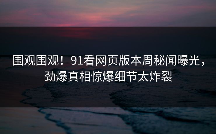 围观围观！91看网页版本周秘闻曝光，劲爆真相惊爆细节太炸裂