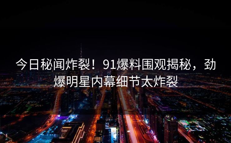 今日秘闻炸裂!91爆料围观揭秘,劲爆明星内幕细节太炸裂