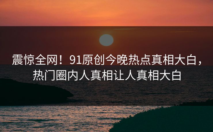 震惊全网!91原创今晚热点真相大白,热门圈内人真相让人真相大白
