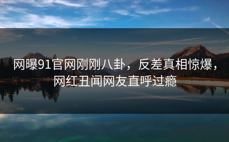 网曝91官网刚刚八卦,反差真相惊爆,网红丑闻网友直呼过瘾