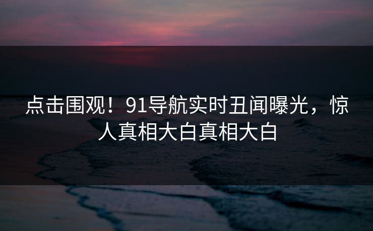 点击围观!91导航实时丑闻曝光,惊人真相大白真相大白