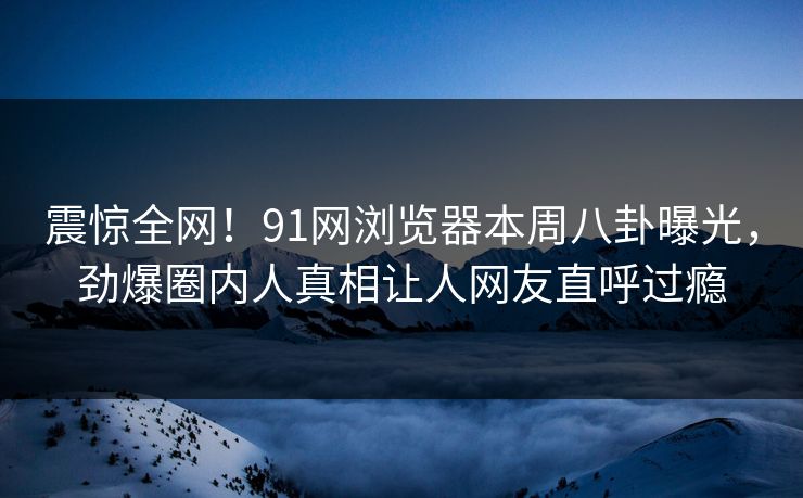 震惊全网!91网浏览器本周八卦曝光,劲爆圈内人真相让人网友直呼过瘾