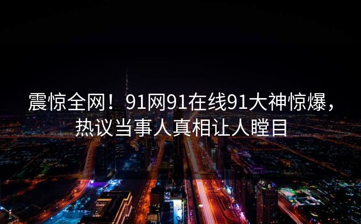 震惊全网!91网91在线91大神惊爆,热议当事人真相让人瞠目
