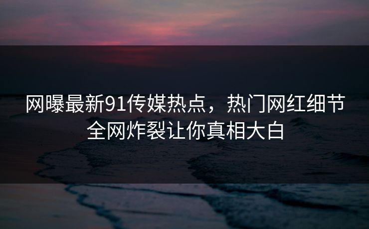 网曝最新91传媒热点，热门网红细节全网炸裂让你真相大白