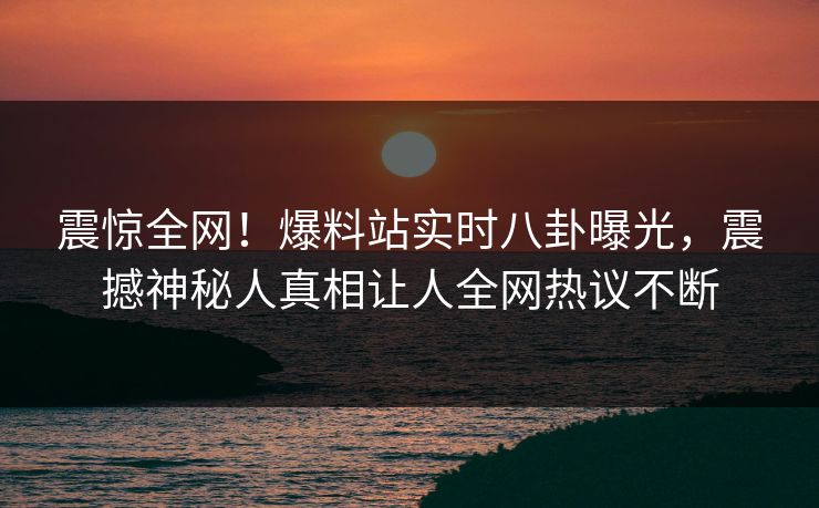 震惊全网!爆料站实时八卦曝光,震撼神秘人真相让人全网热议不断