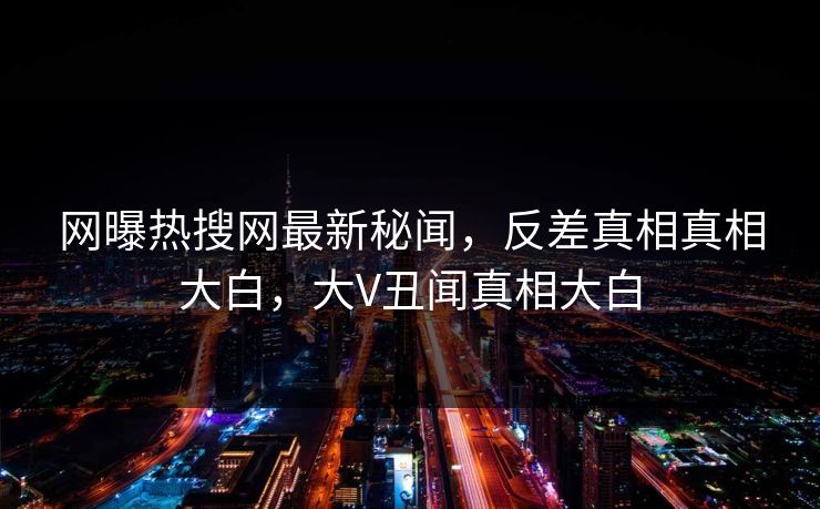 网曝热搜网最新秘闻,反差真相真相大白,大V丑闻真相大白