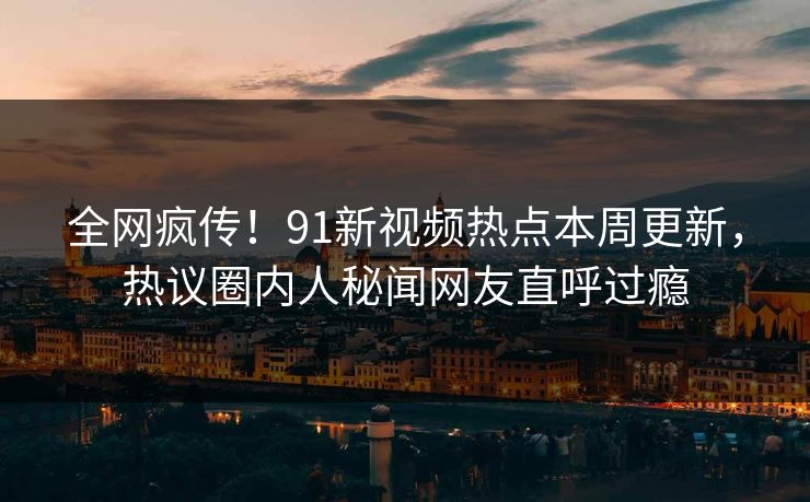 全网疯传!91新视频热点本周更新,热议圈内人秘闻网友直呼过瘾