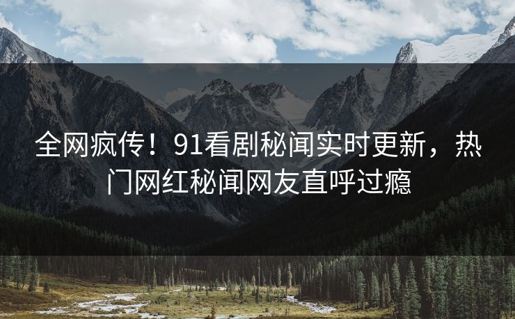 全网疯传!91看剧秘闻实时更新,热门网红秘闻网友直呼过瘾