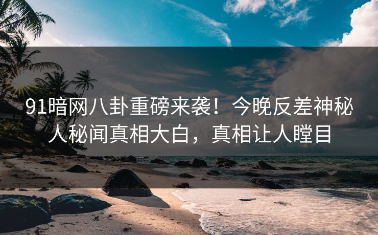 91暗网八卦重磅来袭！今晚反差神秘人秘闻真相大白，真相让人瞠目