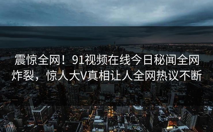 震惊全网！91视频在线今日秘闻全网炸裂，惊人大V真相让人全网热议不断