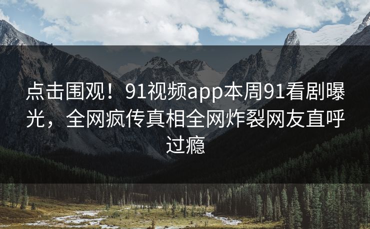 点击围观！91视频app本周91看剧曝光，全网疯传真相全网炸裂网友直呼过瘾