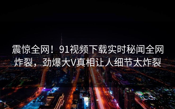 震惊全网！91视频下载实时秘闻全网炸裂，劲爆大V真相让人细节太炸裂