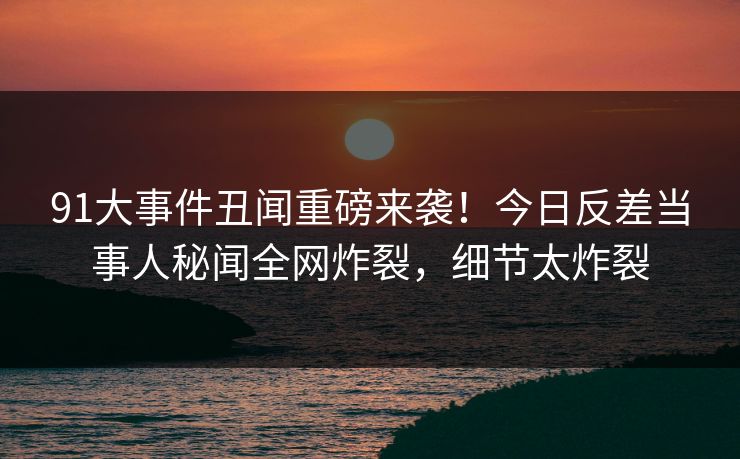 91大事件丑闻重磅来袭！今日反差当事人秘闻全网炸裂，细节太炸裂