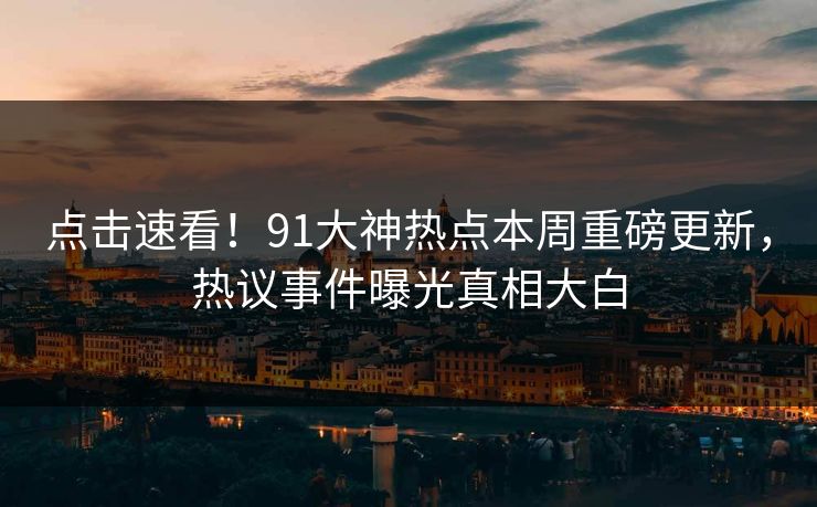点击速看！91大神热点本周重磅更新，热议事件曝光真相大白
