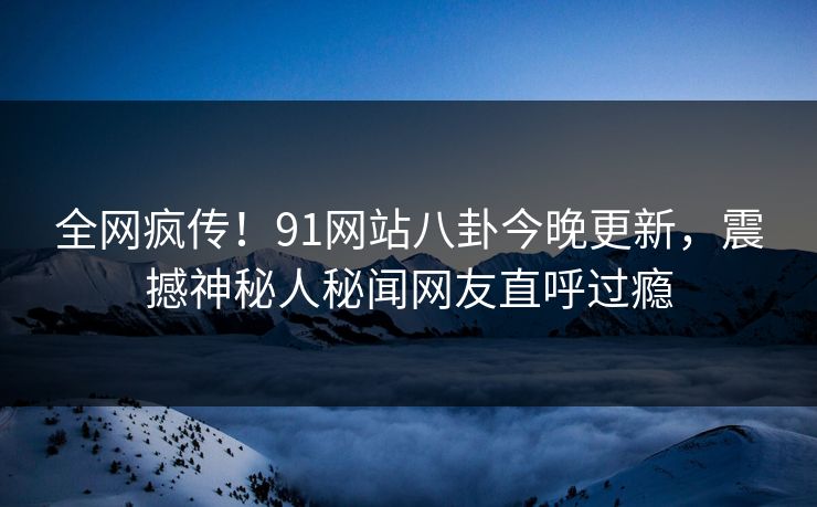 全网疯传！91网站八卦今晚更新，震撼神秘人秘闻网友直呼过瘾