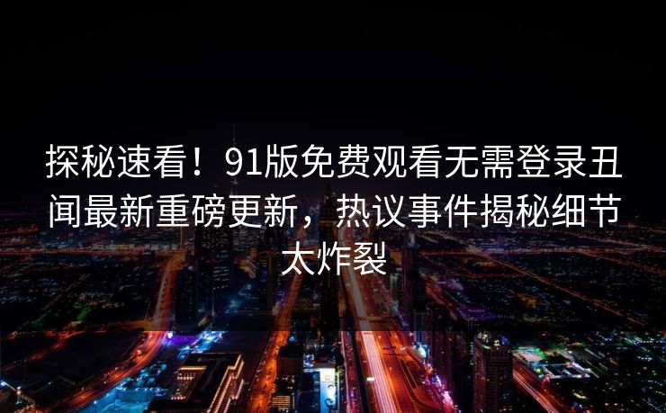 探秘速看!91版免费观看无需登录丑闻最新重磅更新,热议事件揭秘细节太炸裂