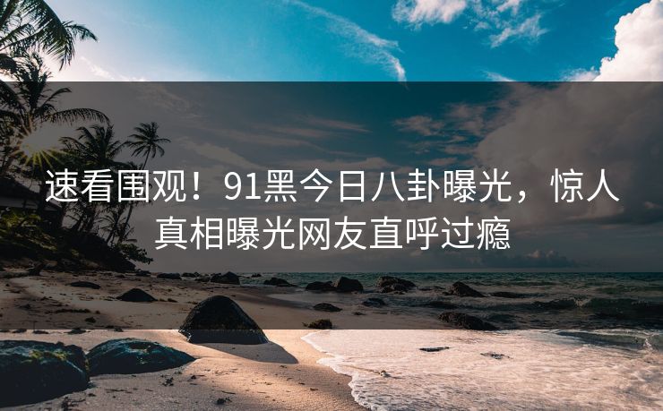 速看围观!91黑今日八卦曝光,惊人真相曝光网友直呼过瘾