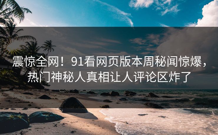 震惊全网!91看网页版本周秘闻惊爆,热门神秘人真相让人评论区炸了