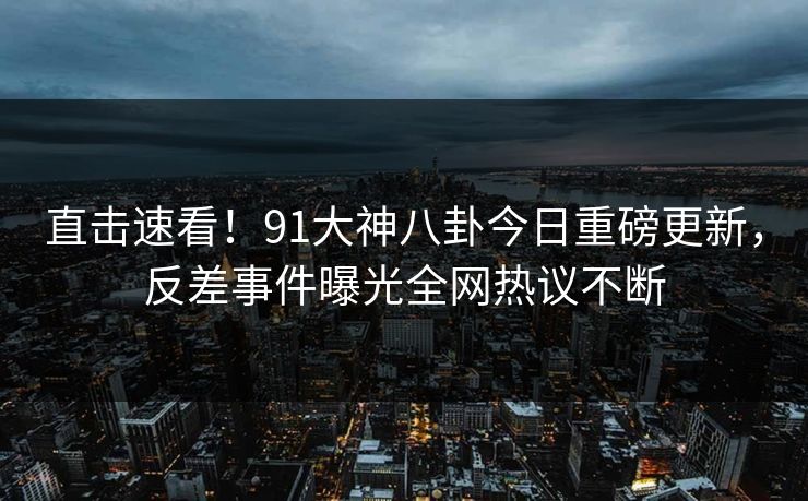 直击速看!91大神八卦今日重磅更新,反差事件曝光全网热议不断