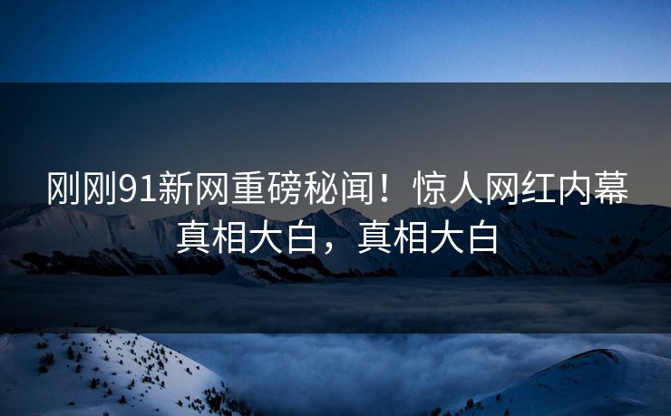 刚刚91新网重磅秘闻!惊人网红内幕真相大白,真相大白