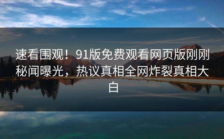 速看围观!91版免费观看网页版刚刚秘闻曝光,热议真相全网炸裂真相大白