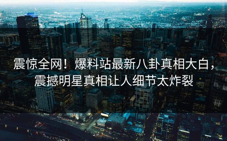 震惊全网!爆料站最新八卦真相大白,震撼明星真相让人细节太炸裂