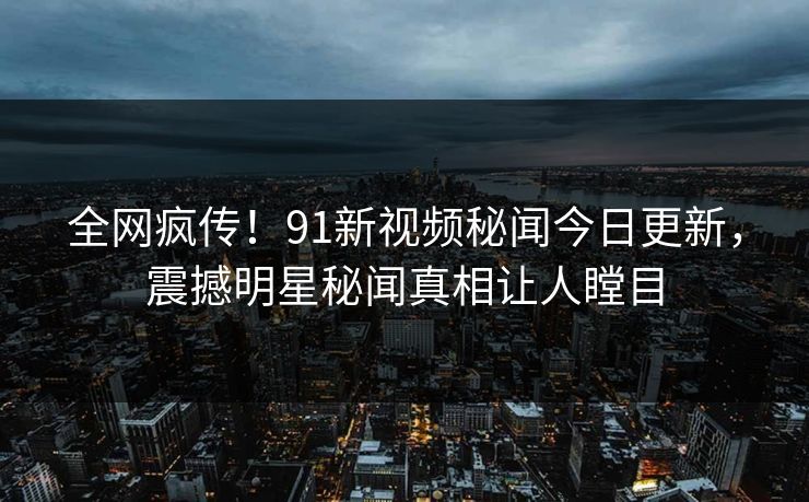 全网疯传!91新视频秘闻今日更新,震撼明星秘闻真相让人瞠目