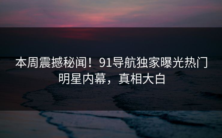 本周震撼秘闻!91导航独家曝光热门明星内幕,真相大白