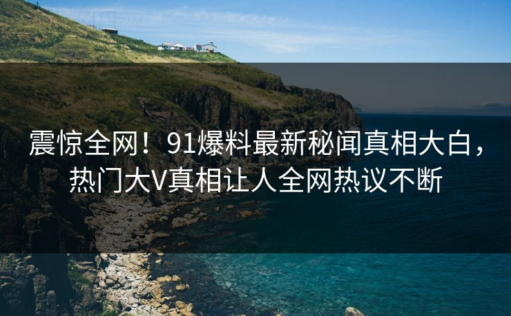 震惊全网!91爆料最新秘闻真相大白,热门大V真相让人全网热议不断