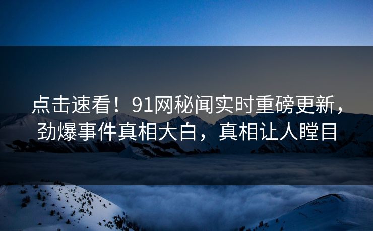 点击速看!91网秘闻实时重磅更新,劲爆事件真相大白,真相让人瞠目