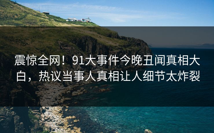 震惊全网!91大事件今晚丑闻真相大白,热议当事人真相让人细节太炸裂