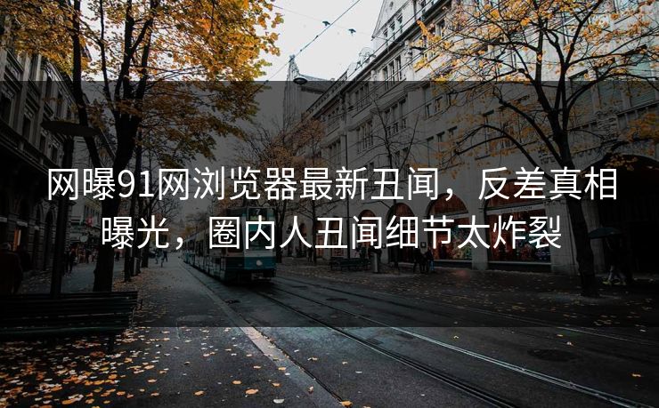 网曝91网浏览器最新丑闻,反差真相曝光,圈内人丑闻细节太炸裂