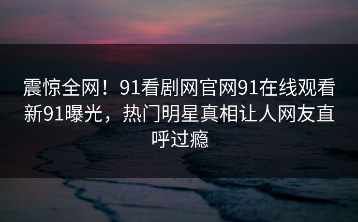 震惊全网!91看剧网官网91在线观看新91曝光,热门明星真相让人网友直呼过瘾