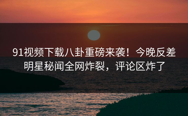 91视频下载八卦重磅来袭!今晚反差明星秘闻全网炸裂,评论区炸了
