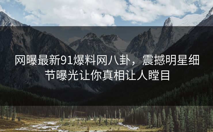 网曝最新91爆料网八卦,震撼明星细节曝光让你真相让人瞠目