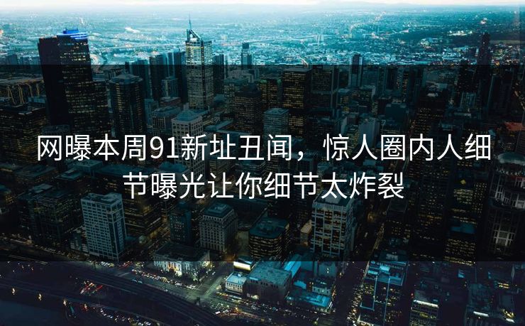 网曝本周91新址丑闻,惊人圈内人细节曝光让你细节太炸裂