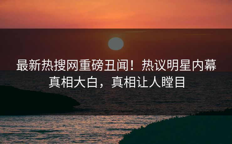 最新热搜网重磅丑闻!热议明星内幕真相大白,真相让人瞠目