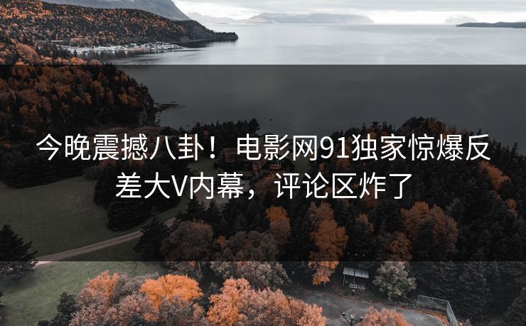 今晚震撼八卦!电影网91独家惊爆反差大V内幕,评论区炸了