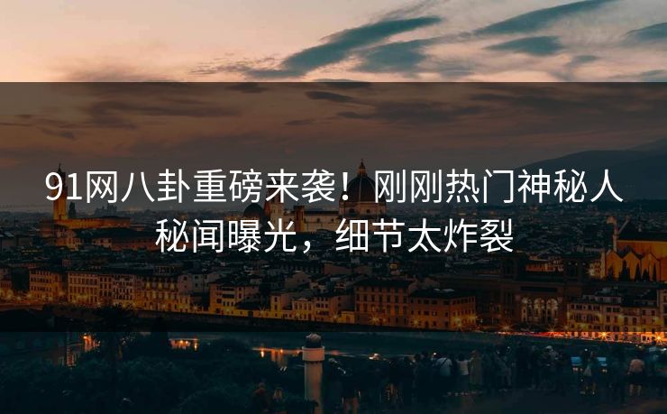 91网八卦重磅来袭!刚刚热门神秘人秘闻曝光,细节太炸裂