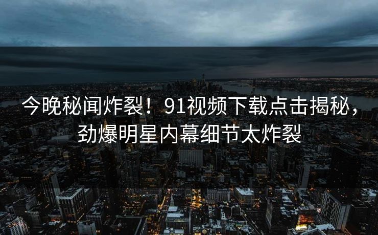 今晚秘闻炸裂!91视频下载点击揭秘,劲爆明星内幕细节太炸裂