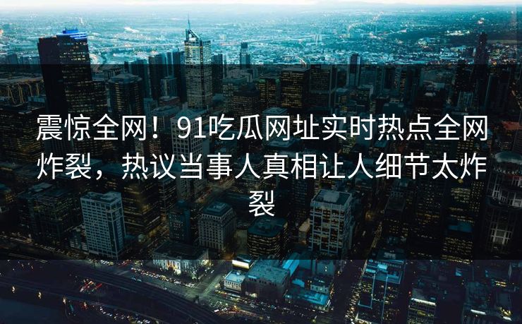 震惊全网!91吃瓜网址实时热点全网炸裂,热议当事人真相让人细节太炸裂