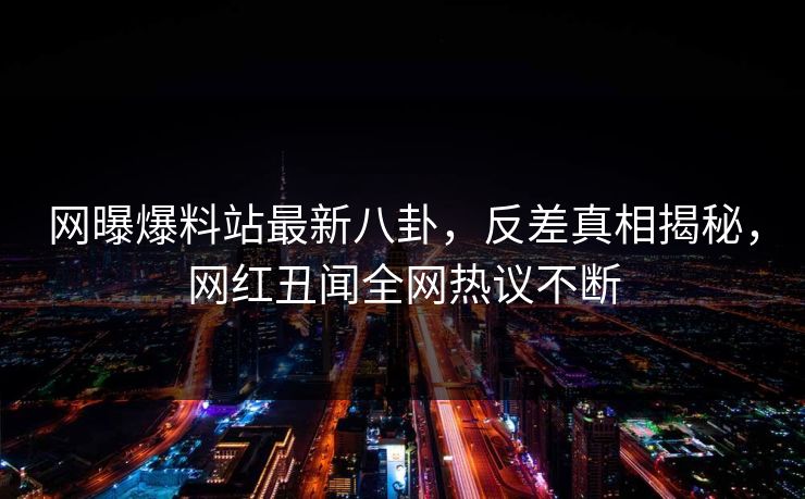 网曝爆料站最新八卦,反差真相揭秘,网红丑闻全网热议不断