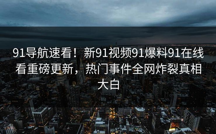 91导航速看!新91视频91爆料91在线看重磅更新,热门事件全网炸裂真相大白
